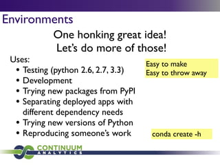 Environments
One honking great idea!	

Let’s do more of those!
Easy to make	

Easy to throw away
Uses:	

• Testing (python 2.6, 2.7, 3.3)	

• Development	

• Trying new packages from PyPI	

• Separating deployed apps with
different dependency needs	

• Trying new versions of Python	

• Reproducing someone’s work conda create -h
 