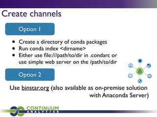 Create channels
• Create a directory of conda packages	

• Run conda index <dirname>	

• Either use ﬁle:///path/to/dir in .condarc or
use simple web server on the /path/to/dir
Option 1
Option 2
Use binstar.org (also available as on-premise solution	

with Anaconda Server)
 