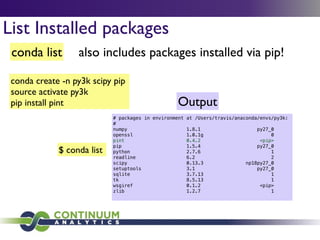 conda list also includes packages installed via pip!
List Installed packages
conda create -n py3k scipy pip	

source activate py3k	

pip install pint
$ conda list
# packages in environment at /Users/travis/anaconda/envs/py3k:
#
numpy 1.8.1 py27_0
openssl 1.0.1g 0
pint 0.4.2 <pip>
pip 1.5.4 py27_0
python 2.7.6 1
readline 6.2 2
scipy 0.13.3 np18py27_0
setuptools 3.1 py27_0
sqlite 3.7.13 1
tk 8.5.13 1
wsgiref 0.1.2 <pip>
zlib 1.2.7 1
Output
 