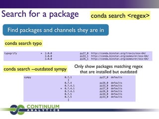 conda search <regex>Search for a package
Find packages and channels they are in
conda search --outdated sympy
Only show packages matching regex
that are installed but outdated
conda search typo
typogrify * 2.0.0 py27_0 http://conda.binstar.org/travis/osx-64/
2.0.0 py33_1 http://conda.binstar.org/asmeurer/osx-64/
2.0.0 py26_1 http://conda.binstar.org/asmeurer/osx-64/
sympy 0.7.1 py27_0 defaults
!
0.7.4 py26_0 defaults
0.7.4.1 py33_0 defaults
* 0.7.4.1 py27_0 defaults
0.7.4.1 py26_0 defaults
0.7.5 py34_0 defaults
0.7.5 py33_0 defaults
l
l
l
l
l
l
 