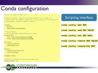 # This is a sample .condarc file
!
# channel locations. These override conda defaults, i.e., conda will
# search *only* the channels listed here, in the order given. Use "default" to
# automatically include all default channels.
!
channels:
- defaults
- http://some.custom/channel
!
# Proxy settings
# http://[username]:[password]@[server]:[port]
proxy_servers:
http: http://user:pass@corp.com:8080
https: https://user:pass@corp.com:8080
!
envs_dirs:
- /opt/anaconda/envs
- /home/joe/my-envs
!
pkg_dirs:
- /home/joe/user-pkg-cache
- /opt/system/pkgs
!
changeps1: False
!
# binstar.org upload (not defined here means ask)
binstar_upload: True
Conda conﬁguration
Scripting interface
conda config —add KEY VALUE
conda config —remove-key KEY
conda config —get KEY
conda config —set KEY BOOL
conda config —remove KEY VALUE
 