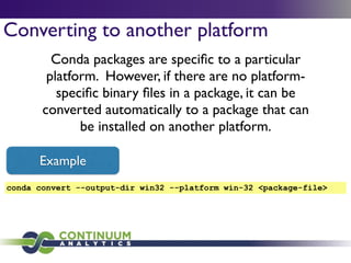 Converting to another platform
Conda packages are speciﬁc to a particular
platform. However, if there are no platform-
speciﬁc binary ﬁles in a package, it can be
converted automatically to a package that can
be installed on another platform.
conda convert --output-dir win32 --platform win-32 <package-file>
Example
 