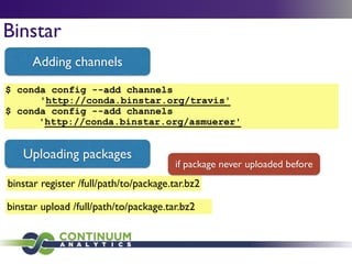 Binstar
$ conda config --add channels
'http://conda.binstar.org/travis'
$ conda config --add channels
'http://conda.binstar.org/asmuerer'
Adding channels
Uploading packages
binstar upload /full/path/to/package.tar.bz2
binstar register /full/path/to/package.tar.bz2
if package never uploaded before
 