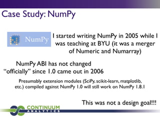 Case Study: NumPy
I started writing NumPy in 2005 while I
was teaching at BYU (it was a merger
of Numeric and Numarray)
NumPy ABI has not changed
“ofﬁcially” since 1.0 came out in 2006
Presumably extension modules (SciPy, scikit-learn, matplotlib,
etc.) compiled against NumPy 1.0 will still work on NumPy 1.8.1
This was not a design goal!!!
 