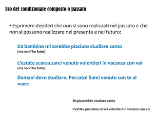 Uso del condizionale composto o passato
• Esprimere desideri che non si sono realizzati nel passato e che
non si possono realizzare nel presente e nel futuro:
Da bambino mi sarebbe piaciuto studiare canto
(ma non l’ho fatto)
L’estate scorsa sarei venuto volentieri in vacanza con voi
(ma non l’ho fatto)
Domani devo studiare. Peccato! Sarei venuto con te al
mare
Mi piacerebbe studiare canto
L’estate prossima verrei volentieri in vacanza con voi
 