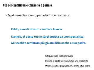 Uso del condizionale composto o passato
• Esprimere disappunto per azioni non realizzate:
Fabio, avresti dovuto cambiare lavoro.
Daniela, al posto tuo io sarei andata da uno specialista
Mi sarebbe sembrato più giusto dirlo anche a tuo padre.
Fabio, dovresti cambiare lavoro
Daniela, al posto tuo io andrei da uno specialista
Mi sembrerebbe più giusto dirlo anche a tuo padre
 