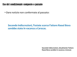 Uso del condizionale composto o passato
• Dare notizie non confermate al passato:
Secondo indiscrezioni, l’estate scorsa l’attore Raoul Bova
sarebbe stato in vacanza a Caracas.
Secondo indiscrezioni, attualmente l’attore
Raoul Bova sarebbe in vacanza a Caracas
 