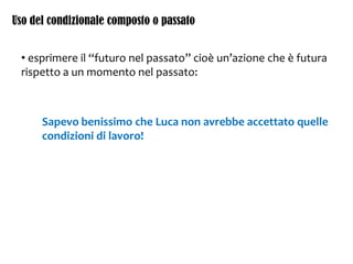 Uso del condizionale composto o passato
• esprimere il “futuro nel passato” cioè un’azione che è futura
rispetto a un momento nel passato:
Sapevo benissimo che Luca non avrebbe accettato quelle
condizioni di lavoro!
 