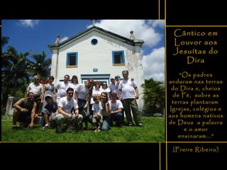 Cântico em Louvor aos Jesuítas do Dira “ Os padres andaram nas terras do Dira e, cheios de Fé,  sobre as terras plantaram  Igrejas, colégios e aos homens nativos de Deus  a palavra e o amor ensinaram...” (Freire Ribeiro) 