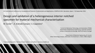 Design and validation of a heterogeneous interior notched
specimen for material mechanical characterisation
1 Centre for Mechanical Technology and Automation (TEMA)
Department of Mechanical Engineering, University of Aveiro
Campus Universitário de Santiago, 3810-193 Aveiro, Portugal
XVI International Conference on Computational Plasticity. Fundamentals and Applications, COMPLAS 2021, Barcelona, Spain, 7-10 September 2021
M. Conde1,*, A. Andrade-Campos1, S. Coppieters2
2 Department of Materials Engineering, KU Leuven
Ghent Technology Campus, Gebroeders De Smetstraat 1, Ghent, 9000, Belgium
* Corresponding author: Mariana Peneda Conde. E-mail address: marianaconde@ua.pt
 