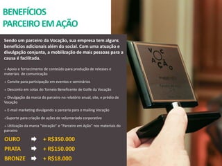 BENEFÍCIOS
PARCEIROEMAÇÃO
Sendo um parceiro da Vocação, sua empresa tem alguns
benefícios adicionais além do social. Com uma atuação e
divulgação conjunta, a mobilização de mais pessoas para a
causa é facilitada.
 Apoio e fornecimento de conteúdo para produção de releases e
materiais de comunicação
 Convite para participação em eventos e seminários
 Desconto em cotas do Torneio Beneficente de Golfe da Vocação
 Divulgação da marca do parceiro no relatório anual, site, e prédio da
Vocação
 E-mail marketing divulgando a parceria para o mailing Vocação
Suporte para criação de ações de voluntariado corporativo
 Utilização da marca “Vocação” e “Parceiro em Ação” nos materiais do
parceiro
OURO
PRATA
BRONZE
+ R$350.000
+ R$150.000
+ R$18.000
 