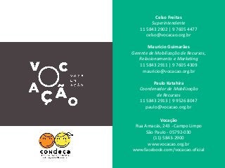 Celso Freitas
Superintendente
11 5843 2902 | 9 7605 4477
celso@vocacao.org.br
Maurício Guimarães
Gerente de Mobilização de Recursos,
Relacionamento e Marketing
11 5843 2911 | 9 7605 4309
mauricio@vocacao.org.br
Paulo Katahira
Coordenador de Mobilização
de Recursos
11 5843 2913 | 9 9526 8047
paulo@vocacao.org.br
Vocação
Rua Amacás, 243 - Campo Limpo
São Paulo - 05792-030
(11) 5843-2900
www.vocacao.org.br
www.facebook.com/vocacao.oficial
 