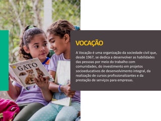A Vocação é uma organização da sociedade civil que,
desde 1967, se dedica a desenvolver as habilidades
das pessoas por meio do trabalho com
comunidades, do investimento em projetos
socioeducativos de desenvolvimento integral, da
realização de cursos profissionalizantes e da
prestação de serviços para empresas.
VOCAÇÃO
 