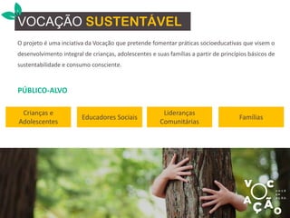 O projeto é uma inciativa da Vocação que pretende fomentar práticas socioeducativas que visem o
desenvolvimento integral de crianças, adolescentes e suas famílias a partir de princípios básicos de
sustentabilidade e consumo consciente.
VOCAÇÃO SUSTENTÁVEL
PÚBLICO-ALVO
Crianças e
Adolescentes
Educadores Sociais
Lideranças
Comunitárias
Famílias
 