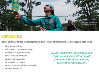 ATIVIDADES
Foto: Vôlei Sustentável,
utilizando garrafas PET.
Todas as atividades são idealizadas tendo como foco as aprendizagens necessárias para cada idade.
 Brincadeiras lúdicas
 Oficinas de consumo sustentável
 Aulas de educação ambiental
 Rodas literárias temáticas
 Passeios a áreas verdes
 Gincanas de reciclagem
 Criação e manutenção de composteira
 Esportes ecológicos
Nosso trabalho tem um olhar único e
particular, o que permite ao sujeito
fortalecer habilidades e, assim,
desenvolver suas vocações.
 