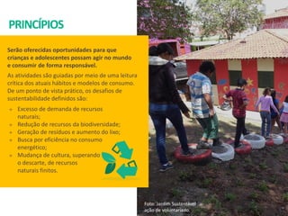 PRINCÍPIOS
Serão oferecidas oportunidades para que
crianças e adolescentes possam agir no mundo
e consumir de forma responsável.
As atividades são guiadas por meio de uma leitura
crítica dos atuais hábitos e modelos de consumo.
De um ponto de vista prático, os desafios de
sustentabilidade definidos são:
Foto: Jardim Sustentável
ação de voluntariado.
 Excesso de demanda de recursos
naturais;
 Redução de recursos da biodiversidade;
 Geração de resíduos e aumento do lixo;
 Busca por eficiência no consumo
energético;
 Mudança de cultura, superando
o descarte, de recursos
naturais finitos.
 
