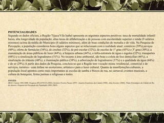 POTENCIALIDADES Segundo os dados oficiais, a Região Tijuca/Vila Isabel apresenta os seguintes aspectos positivos: taxa de mortalidade infantil baixa, alta longevidade da população, altas taxas de alfabetização e de pessoas com escolaridade superior e renda (9 salários mínimos) acima da média do Município (6 salários mínimos), além de boas condições de moradia e de vida. Na Pesquisa de Percepção, a população considerou bons alguns aspectos que se relacionam com a realidade atual: comércio (39%),seviços (40%), oferta de farmácias (34%), de creches (32%), de pré-escolar (32%), de escolas de 1º grau (45%) e 3º grau (30%); a manutenção de áreas públicas de lazer (44%), a limpeza urbana (44%), a infra-estrutura de água e esgotos (32%), transportes (48%) e a sinalização de logradouros (51%). No tocante à área ambiental, são boas a coleta de lixo domiciliar (46%), a sinalização do trânsito (48%), a iluminação pública (38%), a arborização de logradouros (37%) e a qualidade da água (44%) e do ar (29%).A partir dos dados da Pesquisa, concluiu-se que a Região tem vocação mista: residencial, comercial e de serviços, turística - com ênfase no ecoturismo, artística e para o lazer cultural. Quanto às manifestações culturais, a população local apontou como mais importantes as escolas de samba e blocos de rua, no carnaval; eventos musicais, a cultura de botequim, festas juninas e religiosas e teatro.  FONTES: IBGE: Censos 1991/2000, Pesquisa IPEA/PNUD (2001), Instituto Pereira Passos (IPP): Anuário Estatístico da Cidade (1998), Atlas Escolar (2000); Plano Estratégico da Cidade do Rio de Janeiro: Pesquisa de Percepção da População (2001-2002).  
