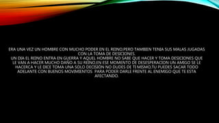ERA UNA VEZ UN HOMBRE CON MUCHO PODER EN EL REINO,PERO TAMBIEN TENIA SUS MALAS JUGADAS
CON LA TOMA DE DESICIONES.
UN DIA EL REINO ENTRA EN GUERRA Y AQUEL HOMBRE NO SABE QUE HACER Y TOMA DESICIONES QUE
LE VAN A HACER MUCHO DAÑO A SU REINO,EN ESE MOMENTO DE DESESPERACION UN AMIGO SE LE
HACERCA Y LE DICE TOMA UNA SOLO DECISIÓN NO DUDES DE TI MISMO,TU PUEDES SACAR TODO
ADELANTE CON BUENOS MOVIMIENTOS PARA PODER DARLE FRENTE AL ENEMIGO QUE TE ESTA
AFECTANDO.
 