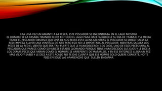 ERA UNA VEZ UN AMANTE A LA PESCA, ESTE PESCADOR SE ENCONTRABA EN EL LAGO MOSTRU.
EL HOMBRE SE LA PASABA TIRANDO REDES EN TODO EL LAGO PARA HACI FACILIRCELE SU DIA DE TRABAJO Y A MEDIA
TARDE EL PESCADOR OBSERVA QUE UNA DE SUS REDES ESTA LLENA MIENTRAS EL PESCADOR SE DIRIGE HACIA LA
RED EMPIEZA A AVER UNA VENTISCA DE AIRE PERO ESO NO LE IMPORTABA AL PESCADOR. MIENTRAS SACABA LOS
PECES DE LA RED EL VIENTO QUE ERA TAN FUERTE QUE LE HUMEDECIERON LOS OJOS, UNO DE ESOS PECES MIRA AL
PESCADOR QUE PARECE COMO SI HUBIESE ESTADO LLORANDO PORQUE TIENE HUMEDECIDOS SUS OJOS Y LE DICE A
LOS DEMAS PECES QUE MIRAN COMO EL HOMBRE SE ARREPIENTE DE MATARLOS, Y EN ESE ENTONCES LLEGA UN PEZ
MAS VIEJO Y SABIO Y LE DICE A ESTE ACASO NO TE DAS CUENTA QUE ESE HOMRE SOLO QUIERE COMERTE, NO TE
FIJES EN SOLO LAS APARIENCIAS QUE SUELEN ENGAÑAR.
 