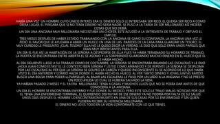 HABÍA UNA VEZ UN HOMBRE CUYO ÚNICO INTERÉS ERA EL DINERO SOLO LE INTERESABA SER RICO, EL QUERÍA SER RICO A COMO
DIERA LUGAR. EL PENSABA QUE SI NO TENIA DINERO NO SERIA NADIE, SE PUSO A LA TAREA DE SER MILLONARIO ASÍ HICIERA
COSAS QUE NO DEBÍA.
UN DÍA UNA ANCIANA MUY MILLONARIA NECESITABA UN CHOFER, ESTE ACUDIÓ A LA ENTREVISTA DE TRABAJO Y OBTUVO EL
EMPLEO.
TRES MESES DESPUÉS DE HABER ESTADO TRABAJANDO CON LA ANCIANA SE GANO SU CONFIANZA, LA ANCIANA UNA VEZ LE
PIDIÓ EL FAVOR QUE LE AYUDARA A ABRIR UN HUECO EN UNA DE LAS PAREDES DE LA CASA PARA GUARDAR UN TESORO, EL
MUY CURIOSO LE PREGUNTO ¿CUAL TESORO? ELLA NO LE QUISO DECIR LA VERDAD, LE DIJO QUE SOLO ERAN UNOS PAPELES QUE
ERAN MUY IMPORTANTES PARA ELLA.
UN DÍA EL FUE ASÍ LA HABITACIÓN DE LA SEÑORA A DESPEDIRSE DE ELLA PUES YA HABÍA TERMINADO SU HORARIO DE TRABAJO,
LA PUERTA SE ENCONTRABA ENTRE ABIERTA EL SE ASOMO Y LA SORPRENDIÓ GUARDANDO MUCHO DINERO EN EL HUECO QUE EL
LE HABÍA HECHO.
AL DÍA SIGUIENTE LLEGO A SU TRABAJO COMO DE COSTUMBRE, LA SEÑORA SE ENCONTRABA BAJANDO LAS ESCALERAS Y LE DIJO
¿HOLA JUAN COMO ESTAS? EL LE CONTESTO BIEN SEÑORA Y USTED COMO AMANECIÓ Y DE REPENTE LA SEÑORA SE DESPLOMA
POR LAS ESCALERAS AL VER QUE LA SEÑORA SE GOLPEO LA CABEZA Y QUEDO INCONSCIENTE EL SE ACORDÓ DE LO QUE HABÍA
VISTO EL DÍA ANTERIOR Y CORRIÓ HACIA DONDE EL HABÍA HECHO EL HUECO, AL VER TANTO DINERO Y JOYAS JUNTAS RÁPIDO
BUSCO UNA BOLSA PARA PODER LLEVÁRSELAS, AL BAJAR LAS ESCALERAS LE PASO POR UN LADO A LA ANCIANA Y NO LE PRESTO
UN POCO AYUDA LO CUAL LE HUBIERA SALVADO LA VIDA.
YA HABÍAN PASADO 2 MESES Y EL YA ERA MILLONARIO, TENIA 4 CASAS Y MUCHOS LUJOS QUE NO SE PODÍA DAR ANTES DE QUE
CONOCIERA A LA ANCIANA.
UN DIA EL HOMBRE SE ENCONTRABA ENFERMO Y FUE DONDE SU MEDICO, PERO ESTE SOLO LE TRAJO MALAS NOTICIAS POR QUE
EL TENIA UNA ENFERMEDAD TERMINAL, EL QUERIENDO DISFRUTAR DE ESE DINERO YA NO PODRÍA POR FALTA DE SU SALUD.
UNOS DÍAS DESPUÉS EL HOMBRE LO ENCONTRARON MUERTO EN UNA DE SUS CASAS POR SU ENFERMEDAD Y SIN QUIEN
PUDIERA RECIBIR SU HERENCIA MILLONARIA.
EL DINERO NO LO ES TODO EN LA VIDA CONFÓRMATE CON LO QUE TIENES.
 