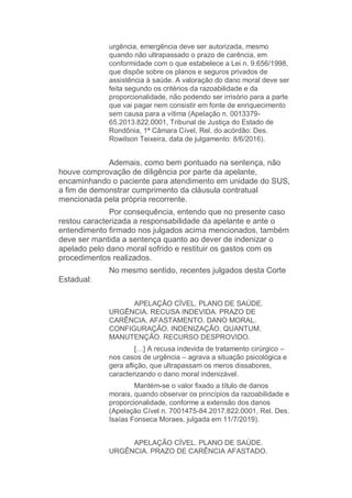 urgência, emergência deve ser autorizada, mesmo
quando não ultrapassado o prazo de carência, em
conformidade com o que estabelece a Lei n. 9.656/1998,
que dispõe sobre os planos e seguros privados de
assistência à saúde. A valoração do dano moral deve ser
feita segundo os critérios da razoabilidade e da
proporcionalidade, não podendo ser irrisório para a parte
que vai pagar nem consistir em fonte de enriquecimento
sem causa para a vítima (Apelação n. 0013379-
65.2013.822.0001, Tribunal de Justiça do Estado de
Rondônia, 1ª Câmara Cível, Rel. do acórdão: Des.
Rowilson Teixeira, data de julgamento: 8/6/2016).
Ademais, como bem pontuado na sentença, não
houve comprovação de diligência por parte da apelante,
encaminhando o paciente para atendimento em unidade do SUS,
a fim de demonstrar cumprimento da cláusula contratual
mencionada pela própria recorrente.
Por consequência, entendo que no presente caso
restou caracterizada a responsabilidade da apelante e ante o
entendimento firmado nos julgados acima mencionados, também
deve ser mantida a sentença quanto ao dever de indenizar o
apelado pelo dano moral sofrido e restituir os gastos com os
procedimentos realizados.
No mesmo sentido, recentes julgados desta Corte
Estadual:
APELAÇÃO CÍVEL. PLANO DE SAÚDE.
URGÊNCIA. RECUSA INDEVIDA. PRAZO DE
CARÊNCIA. AFASTAMENTO. DANO MORAL.
CONFIGURAÇÃO. INDENIZAÇÃO. QUANTUM.
MANUTENÇÃO. RECURSO DESPROVIDO.
[…] A recusa indevida de tratamento cirúrgico –
nos casos de urgência – agrava a situação psicológica e
gera aflição, que ultrapassam os meros dissabores,
caracterizando o dano moral indenizável.
Mantém-se o valor fixado a título de danos
morais, quando observar os princípios da razoabilidade e
proporcionalidade, conforme a extensão dos danos
(Apelação Cível n. 7001475-84.2017.822.0001, Rel. Des.
Isaías Fonseca Moraes, julgada em 11/7/2019).
APELAÇÃO CÍVEL. PLANO DE SAÚDE.
URGÊNCIA. PRAZO DE CARÊNCIA AFASTADO.
 