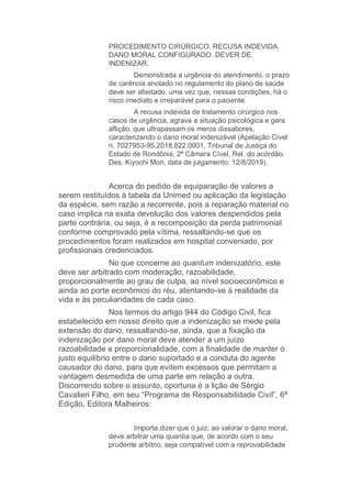 PROCEDIMENTO CIRÚRGICO. RECUSA INDEVIDA.
DANO MORAL CONFIGURADO. DEVER DE
INDENIZAR.
Demonstrada a urgência do atendimento, o prazo
de carência anotado no regulamento do plano de saúde
deve ser afastado, uma vez que, nessas condições, há o
risco imediato e irreparável para o paciente.
A recusa indevida de tratamento cirúrgico nos
casos de urgência, agrava a situação psicológica e gera
aflição, que ultrapassam os meros dissabores,
caracterizando o dano moral indenizável (Apelação Cível
n. 7027953-95.2018.822.0001, Tribunal de Justiça do
Estado de Rondônia, 2ª Câmara Cível, Rel. do acórdão:
Des. Kiyochi Mori, data de julgamento: 12/8/2019).
Acerca do pedido de equiparação de valores a
serem restituídos à tabela da Unimed ou aplicação da legislação
da espécie, sem razão a recorrente, pois a reparação material no
caso implica na exata devolução dos valores despendidos pela
parte contrária, ou seja, é a recomposição da perda patrimonial
conforme comprovado pela vítima, ressaltando-se que os
procedimentos foram realizados em hospital conveniado, por
profissionais credenciados.
No que concerne ao quantum indenizatório, este
deve ser arbitrado com moderação, razoabilidade,
proporcionalmente ao grau de culpa, ao nível socioeconômico e
ainda ao porte econômico do réu, atentando-se à realidade da
vida e às peculiaridades de cada caso.
Nos termos do artigo 944 do Código Civil, fica
estabelecido em nosso direito que a indenização se mede pela
extensão do dano, ressaltando-se, ainda, que a fixação da
indenização por dano moral deve atender a um juízo
razoabilidade e proporcionalidade, com a finalidade de manter o
justo equilíbrio entre o dano suportado e a conduta do agente
causador do dano, para que evitem excessos que permitam a
vantagem desmedida de uma parte em relação a outra.
Discorrendo sobre o assunto, oportuna é a lição de Sérgio
Cavalieri Filho, em seu “Programa de Responsabilidade Civil”, 6ª
Edição, Editora Malheiros:
Importa dizer que o juiz, ao valorar o dano moral,
deve arbitrar uma quantia que, de acordo com o seu
prudente arbítrio, seja compatível com a reprovabilidade
 