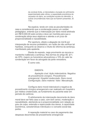 da conduta ilícita, a intensidade e duração do sofrimento
experimentado pela vítima, a capacidade econômica do
causador do dano, as condições sociais do ofendido, e
outras circunstâncias mais que se fizerem presentes. (fl.
116).
Na espécie, tendo em vista as peculiaridades do
caso e considerando que a condenação possui um caráter
pedagógico, entendo que a indenização por dano moral arbitrada
em R$10.000,00 está correta e deve ser mantida para que a
condenação atinja seus objetivos e atende a um juízo de
proporcionalidade e razoabilidade.
Por oportuno, afasto a alegação de má-fé por
interposição de recurso protelatório, em razão de não verificar tal
hipótese, conquanto se observa o intuito de reforma da sentença,
manifestado pelo apelante.
Diante do exposto, nego provimento ao recurso e
mantenho inalterada a sentença. Nos termos do artigo 85, §11,
do CPC, majoro os honorários advocatícios a 15% do valor da
condenação em favor do advogado da parte vencedora.
É como voto.
EMENTA
Apelação cível. Ação indenizatória. Negativa
de procedimento cirúrgico. Procedimento
emergencial. Hospital credenciado. Dano moral.
Configuração. Dano material. Valor. Manutenção.
Configura dano moral indenizável a negativa de
procedimento cirúrgico emergencial a ser realizado em hospital e
por médico credenciado, ao fundamento do paciente estar em
período de carência.
O arbitramento da indenização decorrente de dano
moral deve ser feito caso a caso, com bom senso, moderação e
razoabilidade, atentando-se à proporcionalidade com relação ao
grau de culpa, extensão e repercussão dos danos, à capacidade
econômica, características individuais e o conceito social das
partes.
A reparação material no caso de pagamento das
despesas decorrentes de procedimento emergencial
 