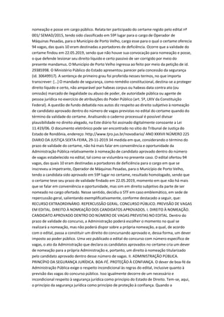 nomeação e posse em cargo público. Relata ter participado do certame regido pelo edital nº
001/ SEMAD/2015, tendo sido classificado em 59º lugar para o cargo de Operador de
Máquinas Pesadas, para o Município de Porto Velho, cargo esse para o qual o certame oferecia
94 vagas, das quais 10 eram destinadas a portadores de deficiência. Ocorre que a validade do
certame findou em 22.05.2019, sendo que não houve sua convocação para nomeação e posse,
o que defende lesionar seu direito líquido e certo passivo de ser corrigido por meio do
presente mandamus. O Município de Porto Velho ingressa ao feito por meio da petição de id.
29385998. O Ministério Público do Estado apresentou parecer pela concessão da segurança
(id. 30649917). A sentença de primeiro grau foi proferida nesses termos, no que importa
transcrever: […] O mandado de segurança, como remédio constitucional, destina-se a proteger
direito líquido e certo, não amparável por habeas corpus ou habeas data contra ato (ou
omissão) marcado de ilegalidade ou abuso de poder, de autoridade pública ou agente de
pessoa jurídica no exercício de atribuições do Poder Público (art. 5º, LXIV da Constituição
Federal). A questão de fundo debatida nos autos diz respeito ao direito subjetivo à nomeação
de candidato aprovado dentro do número de vagas previstas no edital do certame quando do
término da validade do certame. Analisando o caderno processual é possível divisar
plausibilidade no direito alegado, na Este diário foi assinado digitalmente consoante a Lei
11.419/06. O documento eletrônico pode ser encontrado no sítio do Tribunal de Justiça do
Estado de Rondônia, endereço: http://www.tjro.jus.br/novodiario/ ANO XXXVII NÚMERO 225
DIARIO DA JUSTIÇA SEXTA-FEIRA, 29-11-2019 34 medida em que, considerando o término do
prazo de validade do certame, não há mais falar em conveniência e oportunidade da
Administração Pública relativamente à nomeação de candidato aprovado dentro do número
de vagas estabelecido no edital, tal como se vislumbra no presente caso. O edital ofertou 94
vagas, das quais 10 eram destinadas a portadores de deficiência para o cargo em que se
inscreveu a impetrante, Operador de Máquinas Pesadas, para o Município de Porto Velho,
tendo a candidata sido aprovado em 59º lugar no certame, resultado homologado, sendo que
o certame teve seu prazo de validade findado em 22.05.2019, momento em que não há mais
que se falar em conveniência e oportunidade, mas sim em direito subjetivo da parte de ser
nomeado no cargo ofertado. Nesse sentido, decidiu o STF em caso emblemático, em sede de
repercussão geral, salientando exemplificativamente, conforme destacado a seguir, que:
RECURSO EXTRAORDINÁRIO. REPERCUSSÃO GERAL. CONCURSO PÚBLICO. PREVISÃO DE VAGAS
EM EDITAL. DIREITO À NOMEAÇÃO DOS CANDIDATOS APROVADOS. I. DIREITO À NOMEAÇÃO.
CANDIDATO APROVADO DENTRO DO NÚMERO DE VAGAS PREVISTAS NO EDITAL. Dentro do
prazo de validade do concurso, a Administração poderá escolher o momento no qual se
realizará a nomeação, mas não poderá dispor sobre a própria nomeação, a qual, de acordo
com o edital, passa a constituir um direito do concursando aprovado e, dessa forma, um dever
imposto ao poder público. Uma vez publicado o edital do concurso com número específico de
vagas, o ato da Administração que declara os candidatos aprovados no certame cria um dever
de nomeação para a própria Administração e, portanto, um direito à nomeação titularizado
pelo candidato aprovado dentro desse número de vagas. II. ADMINISTRAÇÃO PÚBLICA.
PRINCÍPIO DA SEGURANÇA JURÍDICA. BOA-FÉ. PROTEÇÃO À CONFIANÇA. O dever de boa-fé da
Administração Pública exige o respeito incondicional às regras do edital, inclusive quanto à
previsão das vagas do concurso público. Isso igualmente decorre de um necessário e
incondicional respeito à segurança jurídica como princípio do Estado de Direito. Tem-se, aqui,
o princípio da segurança jurídica como princípio de proteção à confiança. Quando a
 