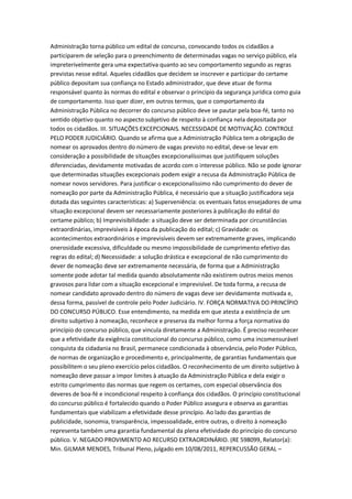 Administração torna público um edital de concurso, convocando todos os cidadãos a
participarem de seleção para o preenchimento de determinadas vagas no serviço público, ela
impreterivelmente gera uma expectativa quanto ao seu comportamento segundo as regras
previstas nesse edital. Aqueles cidadãos que decidem se inscrever e participar do certame
público depositam sua confiança no Estado administrador, que deve atuar de forma
responsável quanto às normas do edital e observar o princípio da segurança jurídica como guia
de comportamento. Isso quer dizer, em outros termos, que o comportamento da
Administração Pública no decorrer do concurso público deve se pautar pela boa-fé, tanto no
sentido objetivo quanto no aspecto subjetivo de respeito à confiança nela depositada por
todos os cidadãos. III. SITUAÇÕES EXCEPCIONAIS. NECESSIDADE DE MOTIVAÇÃO. CONTROLE
PELO PODER JUDICIÁRIO. Quando se afirma que a Administração Pública tem a obrigação de
nomear os aprovados dentro do número de vagas previsto no edital, deve-se levar em
consideração a possibilidade de situações excepcionalíssimas que justifiquem soluções
diferenciadas, devidamente motivadas de acordo com o interesse público. Não se pode ignorar
que determinadas situações excepcionais podem exigir a recusa da Administração Pública de
nomear novos servidores. Para justificar o excepcionalíssimo não cumprimento do dever de
nomeação por parte da Administração Pública, é necessário que a situação justificadora seja
dotada das seguintes características: a) Superveniência: os eventuais fatos ensejadores de uma
situação excepcional devem ser necessariamente posteriores à publicação do edital do
certame público; b) Imprevisibilidade: a situação deve ser determinada por circunstâncias
extraordinárias, imprevisíveis à época da publicação do edital; c) Gravidade: os
acontecimentos extraordinários e imprevisíveis devem ser extremamente graves, implicando
onerosidade excessiva, dificuldade ou mesmo impossibilidade de cumprimento efetivo das
regras do edital; d) Necessidade: a solução drástica e excepcional de não cumprimento do
dever de nomeação deve ser extremamente necessária, de forma que a Administração
somente pode adotar tal medida quando absolutamente não existirem outros meios menos
gravosos para lidar com a situação excepcional e imprevisível. De toda forma, a recusa de
nomear candidato aprovado dentro do número de vagas deve ser devidamente motivada e,
dessa forma, passível de controle pelo Poder Judiciário. IV. FORÇA NORMATIVA DO PRINCÍPIO
DO CONCURSO PÚBLICO. Esse entendimento, na medida em que atesta a existência de um
direito subjetivo à nomeação, reconhece e preserva da melhor forma a força normativa do
princípio do concurso público, que vincula diretamente a Administração. É preciso reconhecer
que a efetividade da exigência constitucional do concurso público, como uma incomensurável
conquista da cidadania no Brasil, permanece condicionada à observância, pelo Poder Público,
de normas de organização e procedimento e, principalmente, de garantias fundamentais que
possibilitem o seu pleno exercício pelos cidadãos. O reconhecimento de um direito subjetivo à
nomeação deve passar a impor limites à atuação da Administração Pública e dela exigir o
estrito cumprimento das normas que regem os certames, com especial observância dos
deveres de boa-fé e incondicional respeito à confiança dos cidadãos. O princípio constitucional
do concurso público é fortalecido quando o Poder Público assegura e observa as garantias
fundamentais que viabilizam a efetividade desse princípio. Ao lado das garantias de
publicidade, isonomia, transparência, impessoalidade, entre outras, o direito à nomeação
representa também uma garantia fundamental da plena efetividade do princípio do concurso
público. V. NEGADO PROVIMENTO AO RECURSO EXTRAORDINÁRIO. (RE 598099, Relator(a):
Min. GILMAR MENDES, Tribunal Pleno, julgado em 10/08/2011, REPERCUSSÃO GERAL –
 