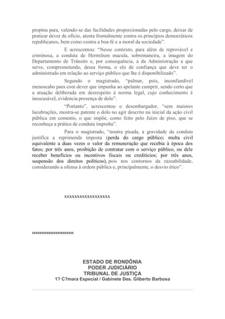 propina para, valendo-se das facilidades proporcionadas pelo cargo, deixar de
praticar dever de ofício, atenta frontalmente contra os princípios democráticos
republicanos, bem como contra a boa-fé e a moral da sociedade”.
E acrescentou: “Nesse contexto, para além de reprovável e
criminosa, a conduta de Hermilson macula, sobremaneira, a imagem do
Departamento de Trânsito e, por consequência, a da Administração a que
serve, comprometendo, dessa forma, o elo de confiança que deve ter o
administrado em relação ao serviço público que lhe é disponibilizado”.
Segundo o magistrado, “palmar, pois, inconfundível
menoscabo para com dever que impunha ao apelante cumprir, sendo certo que
a atuação deliberada em desrespeito à norma legal, cujo conhecimento é
inescusável, evidencia presença de dolo”.
“Portanto”, acrescentou o desembargador, “sem maiores
lucubrações, mostra-se patente o dolo no agir descrito na inicial da ação civil
pública em comento, o que impõe, como feito pelo Juízo de piso, que se
reconheça a prática de conduta ímproba”.
Para o magistrado, “noutra pisada, a gravidade da conduta
justifica a reprimenda imposta (perda do cargo público; multa civil
equivalente a duas vezes o valor da remuneração que recebia à época dos
fatos; por três anos, proibição de contratar com o serviço público, ou dele
receber benefícios ou incentivos fiscais ou creditícios; por três anos,
suspensão dos direitos políticos), pois nos contornos da razoabilidade,
considerando a ofensa à ordem pública e, principalmente, o desvio ético”.
xxxxxxxxxxxxxxxxxx
xxxxxxxxxxxxxxxxxxxxxxx
ESTADO DE RONDÔNIA
PODER JUDICIÁRIO
TRIBUNAL DE JUSTIÇA
1? C?mara Especial / Gabinete Des. Gilberto Barbosa
 