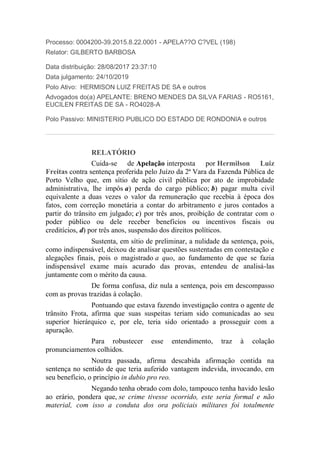 Processo: 0004200-39.2015.8.22.0001 - APELA??O C?VEL (198)
Relator: GILBERTO BARBOSA
Data distribuição: 28/08/2017 23:37:10
Data julgamento: 24/10/2019
Polo Ativo: HERMISON LUIZ FREITAS DE SA e outros
Advogados do(a) APELANTE: BRENO MENDES DA SILVA FARIAS - RO5161,
EUCILEN FREITAS DE SA - RO4028-A
Polo Passivo: MINISTERIO PUBLICO DO ESTADO DE RONDONIA e outros
RELATÓRIO
Cuida-se de Apelação interposta por Hermilson Luiz
Freitas contra sentença proferida pelo Juízo da 2ª Vara da Fazenda Pública de
Porto Velho que, em sítio de ação civil pública por ato de improbidade
administrativa, lhe impôs a) perda do cargo público; b) pagar multa civil
equivalente a duas vezes o valor da remuneração que recebia à época dos
fatos, com correção monetária a contar do arbitramento e juros contados a
partir do trânsito em julgado; c) por três anos, proibição de contratar com o
poder público ou dele receber benefícios ou incentivos fiscais ou
creditícios, d) por três anos, suspensão dos direitos políticos.
Sustenta, em sítio de preliminar, a nulidade da sentença, pois,
como indispensável, deixou de analisar questões sustentadas em contestação e
alegações finais, pois o magistrado a quo, ao fundamento de que se fazia
indispensável exame mais acurado das provas, entendeu de analisá-las
juntamente com o mérito da causa.
De forma confusa, diz nula a sentença, pois em descompasso
com as provas trazidas à colação.
Pontuando que estava fazendo investigação contra o agente de
trânsito Frota, afirma que suas suspeitas teriam sido comunicadas ao seu
superior hierárquico e, por ele, teria sido orientado a prosseguir com a
apuração.
Para robustecer esse entendimento, traz à colação
pronunciamentos colhidos.
Noutra passada, afirma descabida afirmação contida na
sentença no sentido de que teria auferido vantagem indevida, invocando, em
seu benefício, o princípio in dubio pro reo.
Negando tenha obrado com dolo, tampouco tenha havido lesão
ao erário, pondera que, se crime tivesse ocorrido, este seria formal e não
material, com isso a conduta dos ora policiais militares foi totalmente
 