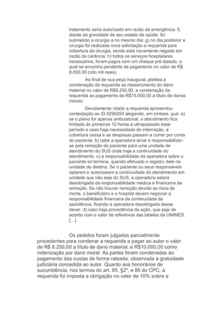 tratamento seria autorizado em razão da emergência; f)
diante da gravidade de seu estado de saúde, foi
submetido a cirurgia a no mesmo dia; g) no dia posterior a
cirurgia foi realizada nova solicitação a requerida para
cobertura da cirurgia, sendo esta novamente negada em
razão da carência; h) todos os serviços hospitalares
necessários, foram pagos com um cheque pré-datado, o
qual se encontra pendente de pagamento no valor de R$
8.000,00 (oito mil reais).
Ao final de sua peça inaugural, pleiteia a
condenação da requerida ao ressarcimento do dano
material no valor de R$8.250,00, a condenação da
requerida ao pagamento de R$15.000,00 a título de danos
morais.
Devidamente citado a requerida apresentou
contestação ao ID 6290293 alegando, em síntese, que: a)
se o plano for apenas ambulatorial, o atendimento fica
limitado às primeiras 12 horas e ultrapassado esse
período e caso haja necessidade de internação, a
cobertura cessa e as despesas passam a correr por conta
do paciente. b) cabe a operadora arcar e responsabilizar-
se pela remoção do paciente para uma unidade de
atendimento do SUS onde haja a continuidade do
atendimento. c) a responsabilidade da operadora sobre o
paciente só termina, quando efetuado o registro dele na
unidade de destino. Se o paciente ou seus responsáveis
optarem e autorizarem a continuidade do atendimento em
unidade que não seja do SUS, a operadora estará
desobrigada da responsabilidade médica e financeira da
remoção. Se não houver remoção devido ao risco de
morte, o beneficiário e o hospital devem negociar a
responsabilidade financeira da continuidade da
assistência, ficando a operadora desobrigada desse
dever. d) caso haja procedência da ação, que seja de
acordo com o valor de referência das tabelas da UNIMED.
[…].
Os pedidos foram julgados parcialmente
procedentes para condenar a requerida a pagar ao autor o valor
de R$ 8.250,00 a título de dano material, e R$10.000,00 como
indenização por dano moral. As partes foram condenadas ao
pagamento das custas de forma rateada, observada a gratuidade
judiciária concedida ao autor. Quanto aos honorários de
sucumbência, nos termos do art. 85, §2º, e 86 do CPC, à
requerida foi imposta a obrigação no valor de 10% sobre a
 