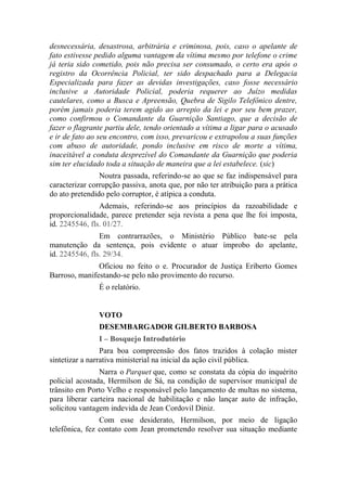 desnecessária, desastrosa, arbitrária e criminosa, pois, caso o apelante de
fato estivesse pedido alguma vantagem da vítima mesmo por telefone o crime
já teria sido cometido, pois não precisa ser consumado, o certo era após o
registro da Ocorrência Policial, ter sido despachado para a Delegacia
Especializada para fazer as devidas investigações, caso fosse necessário
inclusive a Autoridade Policial, poderia requerer ao Juízo medidas
cautelares, como a Busca e Apreensão, Quebra de Sigilo Telefônico dentre,
porém jamais poderia terem agido ao arrepio da lei e por seu bem prazer,
como confirmou o Comandante da Guarnição Santiago, que a decisão de
fazer o flagrante partiu dele, tendo orientado a vítima a ligar para o acusado
e ir de fato ao seu encontro, com isso, prevaricou e extrapolou a suas funções
com abuso de autoridade, pondo inclusive em risco de morte a vítima,
inaceitável a conduta desprezível do Comandante da Guarnição que poderia
sim ter elucidado toda a situação de maneira que a lei estabelece. (sic)
Noutra passada, referindo-se ao que se faz indispensável para
caracterizar corrupção passiva, anota que, por não ter atribuição para a prática
do ato pretendido pelo corruptor, é atípica a conduta.
Ademais, referindo-se aos princípios da razoabilidade e
proporcionalidade, parece pretender seja revista a pena que lhe foi imposta,
id. 2245546, fls. 01/27.
Em contrarrazões, o Ministério Público bate-se pela
manutenção da sentença, pois evidente o atuar ímprobo do apelante,
id. 2245546, fls. 29/34.
Oficiou no feito o e. Procurador de Justiça Eriberto Gomes
Barroso, manifestando-se pelo não provimento do recurso.
É o relatório.
VOTO
DESEMBARGADOR GILBERTO BARBOSA
I – Bosquejo Introdutório
Para boa compreensão dos fatos trazidos à colação mister
sintetizar a narrativa ministerial na inicial da ação civil pública.
Narra o Parquet que, como se constata da cópia do inquérito
policial acostada, Hermilson de Sá, na condição de supervisor municipal de
trânsito em Porto Velho e responsável pelo lançamento de multas no sistema,
para liberar carteira nacional de habilitação e não lançar auto de infração,
solicitou vantagem indevida de Jean Cordovil Diniz.
Com esse desiderato, Hermilson, por meio de ligação
telefônica, fez contato com Jean prometendo resolver sua situação mediante
 