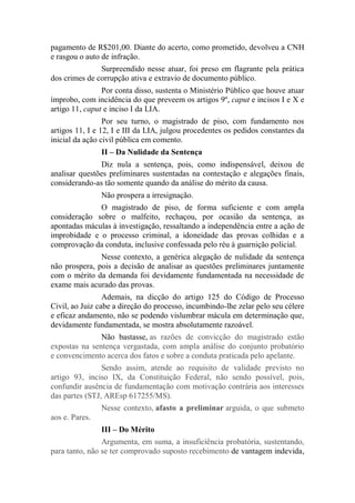 pagamento de R$201,00. Diante do acerto, como prometido, devolveu a CNH
e rasgou o auto de infração.
Surpreendido nesse atuar, foi preso em flagrante pela prática
dos crimes de corrupção ativa e extravio de documento público.
Por conta disso, sustenta o Ministério Público que houve atuar
ímprobo, com incidência do que preveem os artigos 9º, caput e incisos I e X e
artigo 11, caput e inciso I da LIA.
Por seu turno, o magistrado de piso, com fundamento nos
artigos 11, I e 12, I e III da LIA, julgou procedentes os pedidos constantes da
inicial da ação civil pública em comento.
II – Da Nulidade da Sentença
Diz nula a sentença, pois, como indispensável, deixou de
analisar questões preliminares sustentadas na contestação e alegações finais,
considerando-as tão somente quando da análise do mérito da causa.
Não prospera a irresignação.
O magistrado de piso, de forma suficiente e com ampla
consideração sobre o malfeito, rechaçou, por ocasião da sentença, as
apontadas máculas à investigação, ressaltando a independência entre a ação de
improbidade e o processo criminal, a idoneidade das provas colhidas e a
comprovação da conduta, inclusive confessada pelo réu à guarnição policial.
Nesse contexto, a genérica alegação de nulidade da sentença
não prospera, pois a decisão de analisar as questões preliminares juntamente
com o mérito da demanda foi devidamente fundamentada na necessidade de
exame mais acurado das provas.
Ademais, na dicção do artigo 125 do Código de Processo
Civil, ao Juiz cabe a direção do processo, incumbindo-lhe zelar pelo seu célere
e eficaz andamento, não se podendo vislumbrar mácula em determinação que,
devidamente fundamentada, se mostra absolutamente razoável.
Não bastasse, as razões de convicção do magistrado estão
expostas na sentença vergastada, com ampla análise do conjunto probatório
e convencimento acerca dos fatos e sobre a conduta praticada pelo apelante.
Sendo assim, atende ao requisito de validade previsto no
artigo 93, inciso IX, da Constituição Federal, não sendo possível, pois,
confundir ausência de fundamentação com motivação contrária aos interesses
das partes (STJ, AREsp 617255/MS).
Nesse contexto, afasto a preliminar arguida, o que submeto
aos e. Pares.
III – Do Mérito
Argumenta, em suma, a insuficiência probatória, sustentando,
para tanto, não se ter comprovado suposto recebimento de vantagem indevida,
 