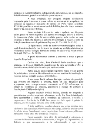 tampouco o elemento subjetivo indispensável à caracterização do ato ímprobo.
Subsidiariamente, postula a revisão das penas impostas.
A toda evidência, não prospera alegada insuficiência
probatória, pois é uníssona a prova colhida no sentido de ter o apelante, na
condição de supervisor municipal de trânsito em Porto Velho, solicitado
R$201,00 para liberar a carteira nacional de habilitação e não lançar multa em
desfavor de Jean Cordovil Diniz.
Nesse sentido, infere-se ter sido o apelante, em flagrante
delito, preso em razão da prática dos delitos de corrupção passiva e extravio
de documento oficial, pois foi surpreendido quando, após receber o valor
solicitado a Jean, lhe devolvia a carteira de habilitação e rasgava o auto de
infração (conforme auto de prisão em flagrante, id. 2245543, fls. 02/06).
De igual modo, laudo de exame documentoscópico indica a
total destruição das três vias do termo de adoção de medida administrativa
referente ao auto de infração de trânsito lavrado em desfavor de Jean Cordovil
Diniz (id. 2245544, fls. 51/55).
A prova testemunhal também é uníssona e indica a prática
ímproba do apelante.
Ouvido em Juízo, Jean Cordoivil Diniz confirmou que o
apelante, em troca de R$201,00, garantiu que lhe seria devolvida a CNH e
destruído o auto de infração da multa que havia recebido.
Relata que, na casa do próprio apelante, pagou o valor que lhe
foi solicitado e, em troca, Hermilson devolveu sua carteira de habilitação e
rasgou o auto de infração (pedaços apreendidos).
A seu turno, Jandir Afonso Santiago, condutor da guarnição
que prendeu em flagrante o apelante, relata ter sido designado para
acompanhar Jean, com quem entrou em contato no 6º DP. Afirma que, ao
chegar na residência do apelante, presenciou a entrega do dinheiro e
devolução da CNH (mídia digital).
Rogério Escórcio, Policial Militar, dizendo ter integrado a
guarnição que prendeu o apelante, afirma que, no dia dos fatos, foi designado
para acompanhar a vítima até a residência de Hermilson. Confirma o
pagamento e devolução da CNH, bem como ter dado apoio à prisão do
apelante, que foi flagrado portanto arma (mídia digital).
A toda evidência, conduta daquele que exige propina para,
valendo-se das facilidades proporcionadas pelo cargo, deixar de praticar dever
de ofício, atenta frontalmente contra os princípios democráticos republicanos,
bem como contra a boa-fé e a moral da sociedade.
Nesse contexto, para além de reprovável e criminosa, a
conduta de Hermilson macula, sobremaneira, a imagem do Departamento de
Trânsito e, por consequência, a da Administração a que serve,
 