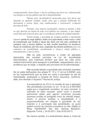 comprometendo, dessa forma, o elo de confiança que deve ter o administrado
em relação ao serviço público que lhe é disponibilizado.
Palmar, pois, inconfundível menoscabo para com dever que
impunha ao apelante cumprir, sendo certo que a atuação deliberada em
desrespeito à norma legal, cujo conhecimento é inescusável, evidencia
presença de dolo.
Portanto, sem maiores lucubrações, mostra-se patente o dolo
no agir descrito na inicial da ação civil pública em comento, o que impõe,
como feito pelo Juízo de piso, que se reconheça a prática de conduta ímproba.
Noutra pisada, a gravidade da conduta justifica a reprimenda
imposta (perda do cargo público; multa civil equivalente a duas vezes o valor
da remuneração que recebia à época dos fatos; por três anos, proibição de
contratar com o serviço público, ou dele receber benefícios ou incentivos
fiscais ou creditícios; por três anos, suspensão dos direitos políticos), pois nos
contornos da razoabilidade, considerando a ofensa à ordem pública e,
principalmente, o desvio ético.
Não se está, convenha-se, a cuidar de aplicação
desmedida das sanções previstas na Lei de Improbidade
Administrativa, pois imperioso lembrar que deve ser vista como
notável instrumento para assegurar a probidade, resguardando, com a
prudência que se exige, o respeito aos princípios da sã administração.
Não se pode tabelar a gravidade das condutas ímprobas
tão só pelas tipificações dos artigos 9º, 10 e 11 da Lei 8.429/92, pois
se faz imprescindível que se leve em conta a gravidade do ato de
improbidade, analisando a conduta de forma casuística, conforme,
aliás, tem decidido o Superior Tribunal de Justiça:
A jurisprudência do STJ é no sentido de que a aplicação
das penalidades previstas no art. 12 da Lei 8.429/1992
exige que o magistrado considere, no caso concreto, 'a
extensão do dano causado, assim como o proveito
patrimonial obtido pelo agente' (conforme previsão
expressa contida no parágrafo único do referido artigo).
Assim, é preciso analisar a razoabilidade e a
proporcionalidade em relação à gravidade do ato
ímprobo e à cominação das penalidades, as quais
podem ocorrer de maneira cumulativa ou não. (AgRg no
REsp 1242939/SP, Rel. Min. Herman Benjamin,
Segunda Turma, j. 24.05.2011, DJe 30.05.2011).
No mesmo sentido, é o entendimento dessa e. Corte de
Justiça:
 