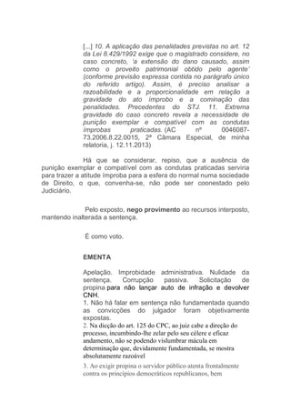 [...] 10. A aplicação das penalidades previstas no art. 12
da Lei 8.429/1992 exige que o magistrado considere, no
caso concreto, ‘a extensão do dano causado, assim
como o proveito patrimonial obtido pelo agente’
(conforme previsão expressa contida no parágrafo único
do referido artigo). Assim, é preciso analisar a
razoabilidade e a proporcionalidade em relação a
gravidade do ato ímprobo e a cominação das
penalidades. Precedentes do STJ. 11. Extrema
gravidade do caso concreto revela a necessidade de
punição exemplar e compatível com as condutas
ímprobas praticadas. (AC nº 0046087-
73.2006.8.22.0015, 2ª Câmara Especial, de minha
relatoria, j. 12.11.2013)
Há que se considerar, repiso, que a ausência de
punição exemplar e compatível com as condutas praticadas serviria
para trazer a atitude ímproba para a esfera do normal numa sociedade
de Direito, o que, convenha-se, não pode ser coonestado pelo
Judiciário.
Pelo exposto, nego provimento ao recursos interposto,
mantendo inalterada a sentença.
É como voto.
EMENTA
Apelação. Improbidade administrativa. Nulidade da
sentença. Corrupção passiva. Solicitação de
propina para não lançar auto de infração e devolver
CNH.
1. Não há falar em sentença não fundamentada quando
as convicções do julgador foram objetivamente
expostas.
2. Na dicção do art. 125 do CPC, ao juiz cabe a direção do
processo, incumbindo-lhe zelar pelo seu célere e eficaz
andamento, não se podendo vislumbrar mácula em
determinação que, devidamente fundamentada, se mostra
absolutamente razoável
3. Ao exigir propina o servidor público atenta frontalmente
contra os princípios democráticos republicanos, bem
 