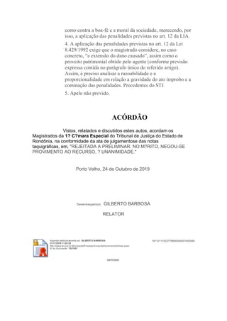 como contra a boa-fé e a moral da sociedade, merecendo, por
isso, a aplicação das penalidades previstas no art. 12 da LIA.
4. A aplicação das penalidades previstas no art. 12 da Lei
8.429/1992 exige que o magistrado considere, no caso
concreto, “a extensão do dano causado”, assim como o
proveito patrimonial obtido pelo agente (conforme previsão
expressa contida no parágrafo único do referido artigo).
Assim, é preciso analisar a razoabilidade e a
proporcionalidade em relação a gravidade do ato ímprobo e a
cominação das penalidades. Precedentes do STJ.
5. Apelo não provido.
ACÓRDÃO
Vistos, relatados e discutidos estes autos, acordam os
Magistrados da 1? C?mara Especial do Tribunal de Justiça do Estado de
Rondônia, na conformidade da ata de julgamentose das notas
taquigráficas, em, "REJEITADA A PRELIMINAR. NO M?RITO, NEGOU-SE
PROVIMENTO AO RECURSO, ? UNANIMIDADE."
Porto Velho, 24 de Outubro de 2019
Desembargador(a) GILBERTO BARBOSA
RELATOR
Assinado eletronicamente por: GILBERTO BARBOSA
21/11/2019 11:02:28
http://pjesg.tjro.jus.br:80/consulta/Processo/ConsultaDocumento/listView.seam
ID do documento: 7527057
19112111022779800000007493095
IMPRIMIR
 