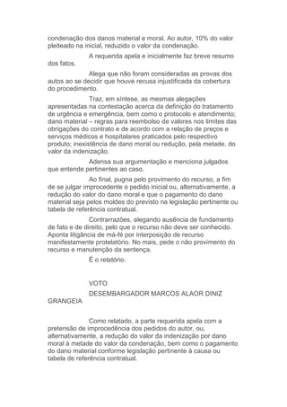 condenação dos danos material e moral. Ao autor, 10% do valor
pleiteado na inicial, reduzido o valor da condenação.
A requerida apela e inicialmente faz breve resumo
dos fatos.
Alega que não foram consideradas as provas dos
autos ao se decidir que houve recusa injustificada da cobertura
do procedimento.
Traz, em síntese, as mesmas alegações
apresentadas na contestação acerca da definição do tratamento
de urgência e emergência, bem como o protocolo e atendimento;
dano material – regras para reembolso de valores nos limites das
obrigações do contrato e de acordo com a relação de preços e
serviços médicos e hospitalares praticados pelo respectivo
produto; inexistência de dano moral ou redução, pela metade, do
valor da indenização.
Adensa sua argumentação e menciona julgados
que entende pertinentes ao caso.
Ao final, pugna pelo provimento do recurso, a fim
de se julgar improcedente o pedido inicial ou, alternativamente, a
redução do valor do dano moral e que o pagamento do dano
material seja pelos moldes do previsto na legislação pertinente ou
tabela de referência contratual.
Contrarrazões, alegando ausência de fundamento
de fato e de direito, pelo que o recurso não deve ser conhecido.
Aponta litigância de má-fé por interposição de recurso
manifestamente protelatório. No mais, pede o não provimento do
recurso e manutenção da sentença.
É o relatório.
VOTO
DESEMBARGADOR MARCOS ALAOR DINIZ
GRANGEIA
Como relatado, a parte requerida apela com a
pretensão de improcedência dos pedidos do autor, ou,
alternativamente, a redução do valor da indenização por dano
moral à metade do valor da condenação, bem como o pagamento
do dano material conforme legislação pertinente à causa ou
tabela de referência contratual.
 