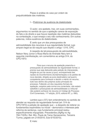 Passo à análise do caso por ordem de
prejudicialidade das matérias.
I – Preliminar de ausência de dialeticidade
O autor, ora apelado, traz, em suas contrarrazões,
argumentos no sentido de que a apelação carece de exposição
do fato e do direito e que houve repetição das matérias deduzidas
na contestação, o que enseja o seu não conhecimento. Em outras
palavras, indica ausência de dialeticidade.
É certo que um dos pressupostos de
admissibilidade dos recursos é sua regularidade formal, cujo
amparo legal se dá naquilo que dispõe o artigo 1.010, CPC.
A respeito de tal pressuposto de admissibilidade,
Nelson Nery Júnior e Rosa Maria de Andrade Nery tem a
seguinte manifestação, em comentários ao antigo 514, do
CPC/1973:
Para que o recurso de apelação preencha o
pressuposto de admissibilidade da regularidade formal, é
preciso que seja deduzido pela petição de interposição,
dirigida ao juiz da causa (a quo), acompanhada das
razões do inconformismo (fundamentação) e do pedido de
nova decisão, dirigido ao juízo destinatário (ad quem),
competente para conhecer e decidir o mérito do recurso,
tudo isso dentro dos próprios autos principais do
processo. Faltando um dos requisitos formais da
apelação, exigidos pela norma ora comentada, não estará
satisfeito o pressuposto de admissibilidade e o tribunal
não poderá conhecer do recurso (in Código de Processo
Civil Comentado, 11ª edição, 2010, editora RT, p. 890).
Lembro que o STJ tem entendimento no sentido de
atender ao requisito da regularidade formal (art. 514 do
CPC/1973) a petição de apelação que – a despeito de reiterar os
fundamentos expendidos na inicial – demonstra o interesse pela
reforma da sentença, cujo fundamento principal restou
especificamente impugnado. Precedentes.(AgRg no Ag
784.710/RJ, Rel. Min. Paulo de Tarso Sanseverino, Terceira
Turma, julgado em 21/9/2010, DJe 6/10/2010).
E mais:
 
