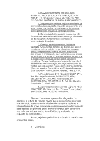 AGRAVO REGIMENTAL EM RECURSO
ESPECIAL. PROCESSUAL CIVIL. APELAÇÃO. CPC,
ART. 514, II. FUNDAMENTAÇÃO DEFICIENTE. ART.
515 DO CPC. AUSÊNCIA DE PREQUESTIONAMENTO.
1. A regularidade formal é requisito extrínseco de
admissibilidade da apelação, impondo ao recorrente, em
suas razões, que decline os fundamentos de fato e de
direito pelos quais impugna a sentença recorrida.
2. Carece do referido requisito o apelo que não
faz qualquer menção ao decidido na sentença, abstendo-
se de impugnar o fundamento que embasou a
improcedência do pedido.
3. É cediço na doutrina que as razões de
apelação (fundamentos de fato e de direito), que podem
constar da própria petição ou ser oferecidas em peça
anexa, compreendem, como é intuitivo, a indicação
dos errores in procedendo, ou in iudicando, ou de ambas
as espécies, que ao ver do apelante viciam a sentença, e
a exposição dos motivos por que assim se hão de
considerar. Tem-se decidido, acertadamente, que não é
satisfatória a mera invocação, em peça padronizada, de
razões que não guardam relação com o teor da sentença.
(Barbosa Moreira, Comentários ao Código de Processo
Civil. Volume V. Rio de Janeiro, Forense, 1998, p. 419).
4. Precedentes do STJ: REsp 338.428/SP, 5ª T.,
Rel. Min. Jorge Scartezzini, DJ 28/10/2002; REsp
359.080/PR, 1ª T., Rel. Min. José Delgado, DJ
04/03/2002; REsp 236.536/CE, 6ª T., Rel. Min. Hamilton
Carvalhido, DJ 26/06/2000.
5. Agravo regimental desprovido (AgRg no REsp
1026279/RS, Rel. Min. Luiz Fux, Primeira Turma, julgado
em 4/2/2010, DJe 19/2/2010) – destaquei.
No caso dos autos, apesar das alegações do
apelado, a leitura do recurso revela que a apelante faz expressa
manifestação acerca das conclusões da sentença, reclama a
interpretação da prova produzida e utilizada como fundamentação
pela decisão de primeiro grau, além de concluir com pedido de
sua reforma, evidenciando, sem dúvidas, que atendeu ao
requisito da dialeticidade.
Assim, rejeito a preliminar e submeto a matéria aos
eminentes pares.
II – Do mérito
 