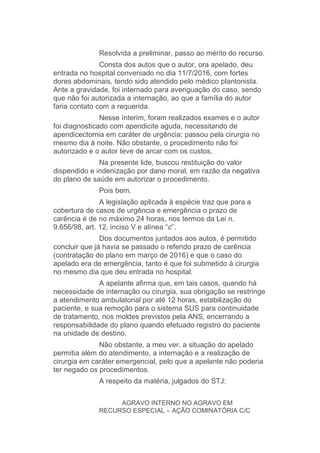 Resolvida a preliminar, passo ao mérito do recurso.
Consta dos autos que o autor, ora apelado, deu
entrada no hospital conveniado no dia 11/7/2016, com fortes
dores abdominais, tendo sido atendido pelo médico plantonista.
Ante a gravidade, foi internado para averiguação do caso, sendo
que não foi autorizada a internação, ao que a família do autor
faria contato com a requerida.
Nesse ínterim, foram realizados exames e o autor
foi diagnosticado com apendicite aguda, necessitando de
apendicectomia em caráter de urgência; passou pela cirurgia no
mesmo dia à noite. Não obstante, o procedimento não foi
autorizado e o autor teve de arcar com os custos.
Na presente lide, buscou restituição do valor
dispendido e indenização por dano moral, em razão da negativa
do plano de saúde em autorizar o procedimento.
Pois bem.
A legislação aplicada à espécie traz que para a
cobertura de casos de urgência e emergência o prazo de
carência é de no máximo 24 horas, nos termos da Lei n.
9.656/98, art. 12, inciso V e alínea “c”.
Dos documentos juntados aos autos, é permitido
concluir que já havia se passado o referido prazo de carência
(contratação do plano em março de 2016) e que o caso do
apelado era de emergência, tanto é que foi submetido à cirurgia
no mesmo dia que deu entrada no hospital.
A apelante afirma que, em tais casos, quando há
necessidade de internação ou cirurgia, sua obrigação se restringe
a atendimento ambulatorial por até 12 horas, estabilização do
paciente, e sua remoção para o sistema SUS para continuidade
de tratamento, nos moldes previstos pela ANS, encerrando a
responsabilidade do plano quando efetuado registro do paciente
na unidade de destino.
Não obstante, a meu ver, a situação do apelado
permitia além do atendimento, a internação e a realização de
cirurgia em caráter emergencial, pelo que a apelante não poderia
ter negado os procedimentos.
A respeito da matéria, julgados do STJ:
AGRAVO INTERNO NO AGRAVO EM
RECURSO ESPECIAL – AÇÃO COMINATÓRIA C/C
 
