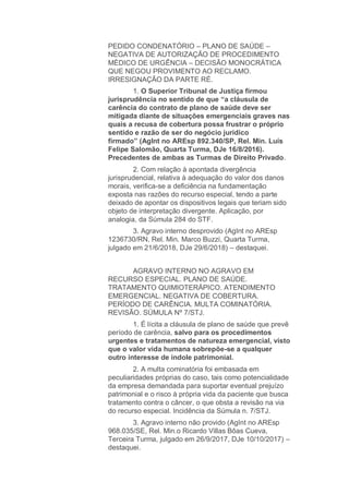 PEDIDO CONDENATÓRIO – PLANO DE SAÚDE –
NEGATIVA DE AUTORIZAÇÃO DE PROCEDIMENTO
MÉDICO DE URGÊNCIA – DECISÃO MONOCRÁTICA
QUE NEGOU PROVIMENTO AO RECLAMO.
IRRESIGNAÇÃO DA PARTE RÉ.
1. O Superior Tribunal de Justiça firmou
jurisprudência no sentido de que “a cláusula de
carência do contrato de plano de saúde deve ser
mitigada diante de situações emergenciais graves nas
quais a recusa de cobertura possa frustrar o próprio
sentido e razão de ser do negócio jurídico
firmado” (AgInt no AREsp 892.340/SP, Rel. Min. Luís
Felipe Salomão, Quarta Turma, DJe 16/8/2016).
Precedentes de ambas as Turmas de Direito Privado.
2. Com relação à apontada divergência
jurisprudencial, relativa à adequação do valor dos danos
morais, verifica-se a deficiência na fundamentação
exposta nas razões do recurso especial, tendo a parte
deixado de apontar os dispositivos legais que teriam sido
objeto de interpretação divergente. Aplicação, por
analogia, da Súmula 284 do STF.
3. Agravo interno desprovido (AgInt no AREsp
1236730/RN, Rel. Min. Marco Buzzi, Quarta Turma,
julgado em 21/6/2018, DJe 29/6/2018) – destaquei.
AGRAVO INTERNO NO AGRAVO EM
RECURSO ESPECIAL. PLANO DE SAÚDE.
TRATAMENTO QUIMIOTERÁPICO. ATENDIMENTO
EMERGENCIAL. NEGATIVA DE COBERTURA.
PERÍODO DE CARÊNCIA. MULTA COMINATÓRIA.
REVISÃO. SÚMULA Nº 7/STJ.
1. É lícita a cláusula de plano de saúde que prevê
período de carência, salvo para os procedimentos
urgentes e tratamentos de natureza emergencial, visto
que o valor vida humana sobrepõe-se a qualquer
outro interesse de índole patrimonial.
2. A multa cominatória foi embasada em
peculiaridades próprias do caso, tais como potencialidade
da empresa demandada para suportar eventual prejuízo
patrimonial e o risco à própria vida da paciente que busca
tratamento contra o câncer, o que obsta a revisão na via
do recurso especial. Incidência da Súmula n. 7/STJ.
3. Agravo interno não provido (AgInt no AREsp
968.035/SE, Rel. Min.o Ricardo Villas Bôas Cueva,
Terceira Turma, julgado em 26/9/2017, DJe 10/10/2017) –
destaquei.
 
