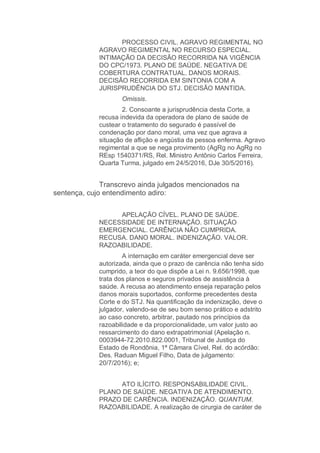 PROCESSO CIVIL. AGRAVO REGIMENTAL NO
AGRAVO REGIMENTAL NO RECURSO ESPECIAL.
INTIMAÇÃO DA DECISÃO RECORRIDA NA VIGÊNCIA
DO CPC/1973. PLANO DE SAÚDE. NEGATIVA DE
COBERTURA CONTRATUAL. DANOS MORAIS.
DECISÃO RECORRIDA EM SINTONIA COM A
JURISPRUDÊNCIA DO STJ. DECISÃO MANTIDA.
Omissis.
2. Consoante a jurisprudência desta Corte, a
recusa indevida da operadora de plano de saúde de
custear o tratamento do segurado é passível de
condenação por dano moral, uma vez que agrava a
situação de aflição e angústia da pessoa enferma. Agravo
regimental a que se nega provimento (AgRg no AgRg no
REsp 1540371/RS, Rel. Ministro Antônio Carlos Ferreira,
Quarta Turma, julgado em 24/5/2016, DJe 30/5/2016).
Transcrevo ainda julgados mencionados na
sentença, cujo entendimento adiro:
APELAÇÃO CÍVEL. PLANO DE SAÚDE.
NECESSIDADE DE INTERNAÇÃO. SITUAÇÃO
EMERGENCIAL. CARÊNCIA NÃO CUMPRIDA.
RECUSA. DANO MORAL. INDENIZAÇÃO. VALOR.
RAZOABILIDADE.
A internação em caráter emergencial deve ser
autorizada, ainda que o prazo de carência não tenha sido
cumprido, a teor do que dispõe a Lei n. 9.656/1998, que
trata dos planos e seguros privados de assistência à
saúde. A recusa ao atendimento enseja reparação pelos
danos morais suportados, conforme precedentes desta
Corte e do STJ. Na quantificação da indenização, deve o
julgador, valendo-se de seu bom senso prático e adstrito
ao caso concreto, arbitrar, pautado nos princípios da
razoabilidade e da proporcionalidade, um valor justo ao
ressarcimento do dano extrapatrimonial (Apelação n.
0003944-72.2010.822.0001, Tribunal de Justiça do
Estado de Rondônia, 1ª Câmara Cível, Rel. do acórdão:
Des. Raduan Miguel Filho, Data de julgamento:
20/7/2016); e;
ATO ILÍCITO. RESPONSABILIDADE CIVIL.
PLANO DE SAÚDE. NEGATIVA DE ATENDIMENTO.
PRAZO DE CARÊNCIA. INDENIZAÇÃO. QUANTUM.
RAZOABILIDADE. A realização de cirurgia de caráter de
 