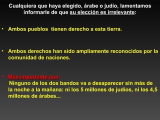 Cualquiera que haya elegido, árabe o judío, lamentamos informarle de que  su elección es irrelevante : Más importante aún :  Ninguno de los dos bandos va a desaparecer sin más de la noche a la mañana: ni los 5 millones de judíos, ni los 4,5 millones de árabes... Ambos pueblos  tienen derecho a esta tierra. Ambos derechos han sido ampliamente reconocidos por la comunidad de naciones. 