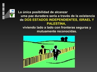 La única posibilidad de alcanzar  uma paz duradera sería a través de la existencia de  DOS ESTADOS INDEPENDIENTES, ISRAEL Y PALESTINA,  viviendo lado a lado con fronteras seguras y mutuamente reconocidas. 