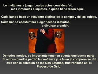 Le invitamos a juzgar cuáles actos considera Vd.  más inmorales e injustos, o quién tiene razón aquí... Cada bando hace un recuento distinto de la sangre y de las culpas. Cada bando acostumbra elegir hechos distintos  a divulgar u omitir. De todos modos, es importante tener en cuenta que buena parte  de ambos bandos perdió la confianza y la fe en el compromiso del otro con la solución de los Dos Estados, frustrándose así el Proceso de Oslo. 