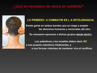 ¿Qué es necesario de ahora en adelante? LO PRIMERO  A COMBATIR ES L A INTOLERANCIA. Existe gente en ambos bandos que se niega a aceptar  los derechos humanos y nacionales del otro. Es necesario oponerse a dichos grupos  desde dentro . Los palestinos y los israelíes deben decir  NO a sus propios miembros intolerantes, y  a sus  formas  violentas  de mantener vivo el conflicto. 