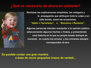 ¿Qué es necesario de ahora en adelante? Es posible contar una gran mentira  a base de reunir pequeños trozos de verdad... Rechazar las explicaciones simplistas, los  eslogans  y  la  propaganda que atribuyen toda la culpa a un sólo bando, como las ecuaciones: “ Islam = Terrorismo”,  o  “Sionismo = Racismo”.  Algunas personas intentan manipular a la opinión pública seleccionando algunos hechos o frases, y presentando  uma historia en la que su propio bando siempre es inocente,  en cuanto los errores  y los crímenes siempre corresponden al otro. 