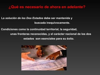 ¿Qué es necesario de ahora en adelante? La  solución de los Dos Estados  debe ser mantenida y  buscada inequívocamente.  Condiciones como la continuidad territorial, la seguridad,  unas fronteras reconocidas, y el carácter nacional de los dos estados  son esenciales para su éxito. 